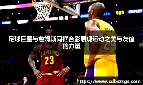 足球巨星与詹姆斯同框合影展现运动之美与友谊的力量